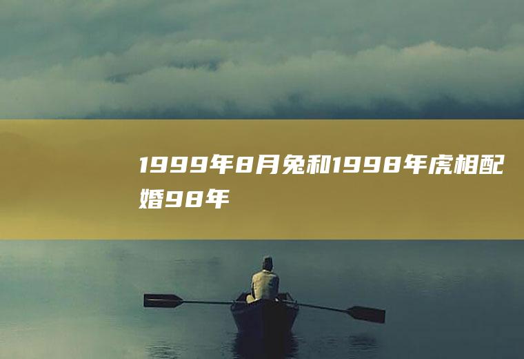 1999年8月兔和1998年|虎相配婚98年属虎和属兔的婚姻