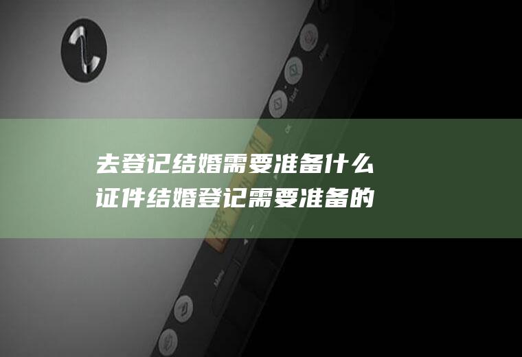 去登记结婚需要准备什么证件结婚登记需要准备的证件