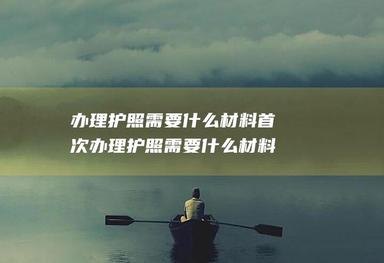 办理护照需要什么材料首次办理护照需要什么材料