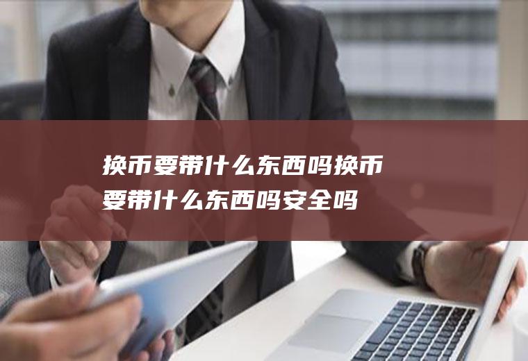 换币要带什么东西吗换币要带什么东西吗安全吗