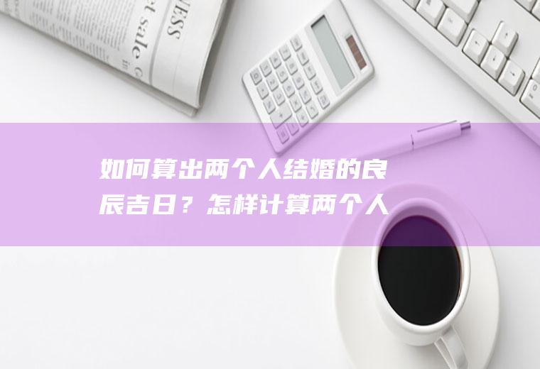 如何算出两个人结婚的良辰吉日？怎样计算两个人结婚的吉日