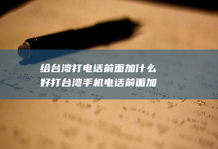 给台湾打电话前面加什么好打台湾手机电话前面加什么