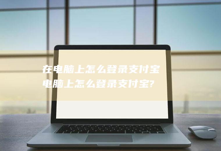 在电脑上怎么登录支付宝电脑上怎么登录支付宝?