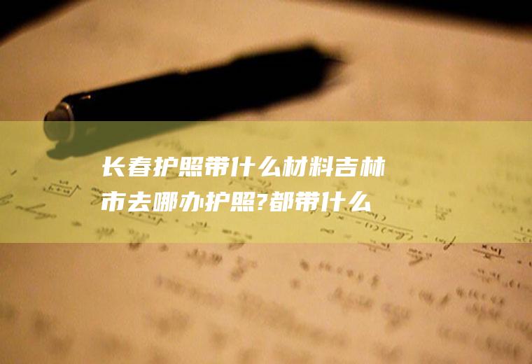 长春护照带什么材料吉林市去哪办护照?都带什么资料