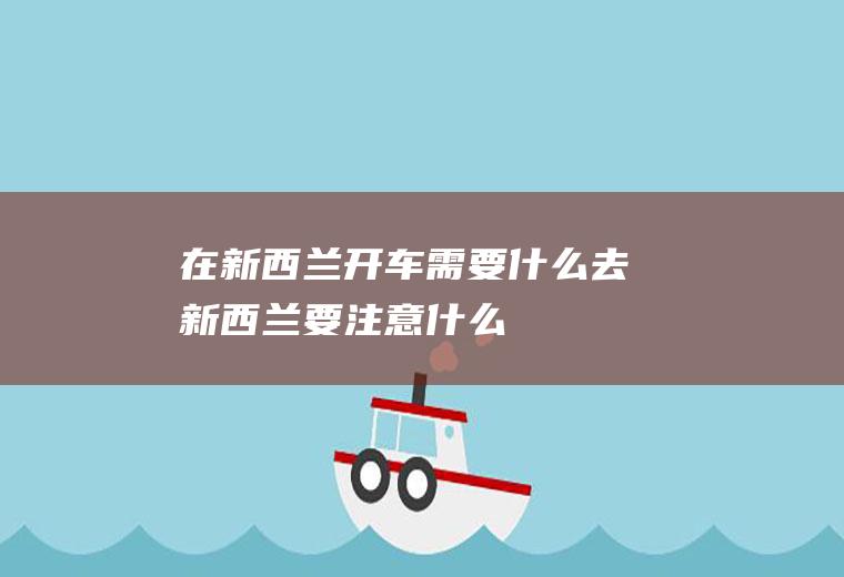 在新西兰开车需要什么去新西兰要注意什么