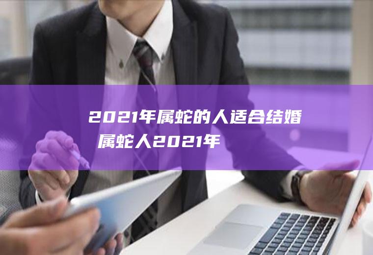 2021年属蛇的人适合结婚吗属蛇人2021年结婚好吗