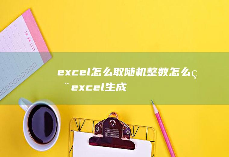 excel怎么取随机整数怎么用excel生成一定范围内的随机整数