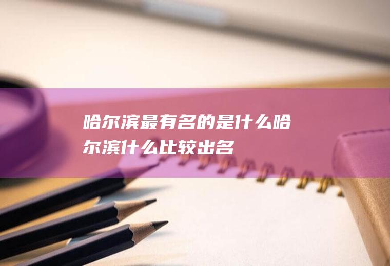 哈尔滨最有名的是什么哈尔滨什么比较出名