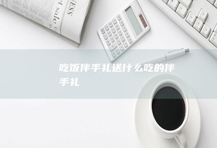 吃饭伴手礼送什么吃的伴手礼