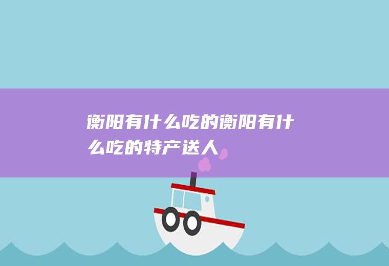 衡阳有什么吃的衡阳有什么吃的特产送人