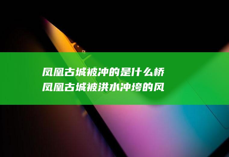 凤凰古城被冲的是什么桥凤凰古城被洪水冲垮的风雨桥叫什么桥