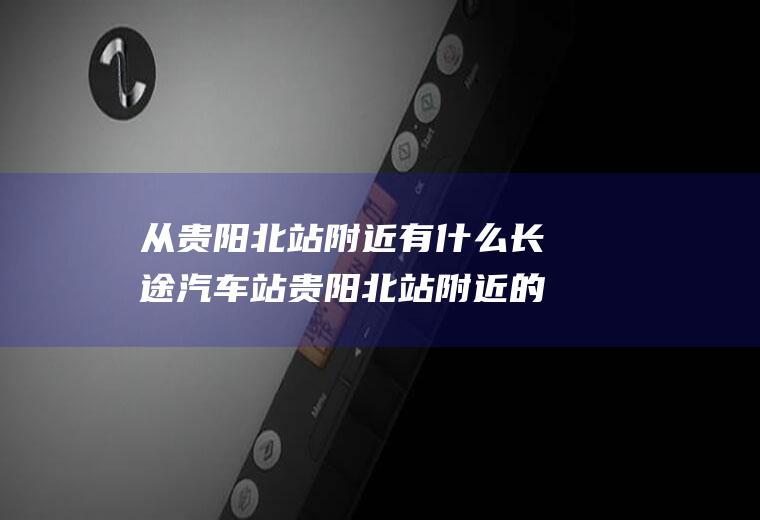 从贵阳北站附近有什么长途汽车站贵阳北站附近的汽车客运站