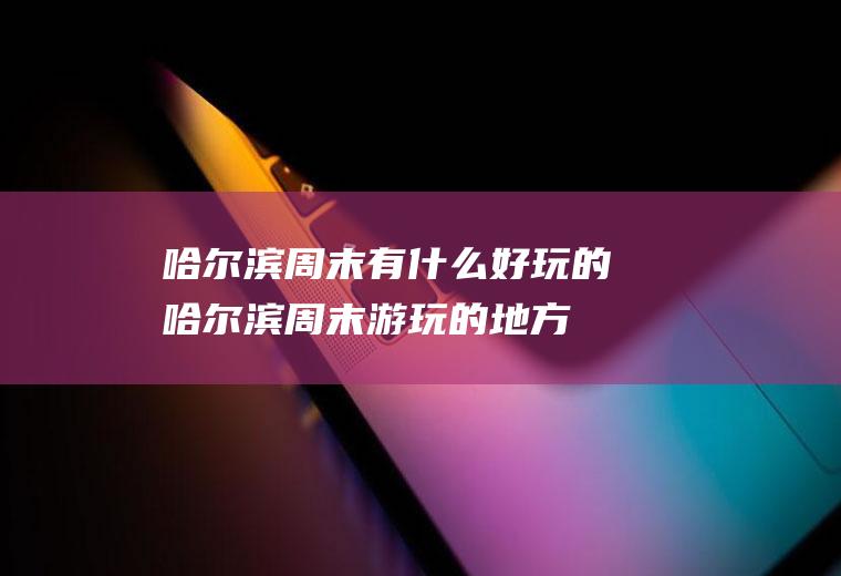 哈尔滨周末有什么好玩的哈尔滨周末游玩的地方