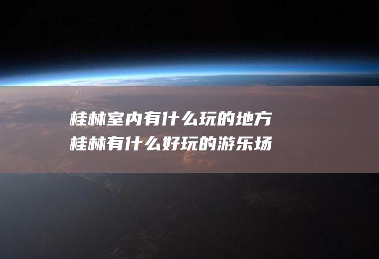 桂林室内有什么玩的地方桂林有什么好玩的游乐场所