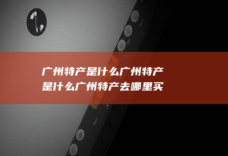 广州特产是什么广州特产是什么广州特产去哪里买最好