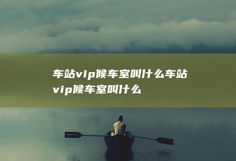 车站vip候车室叫什么车站vip候车室叫什么名字