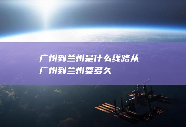 广州到兰州是什么线路从广州到兰州要多久