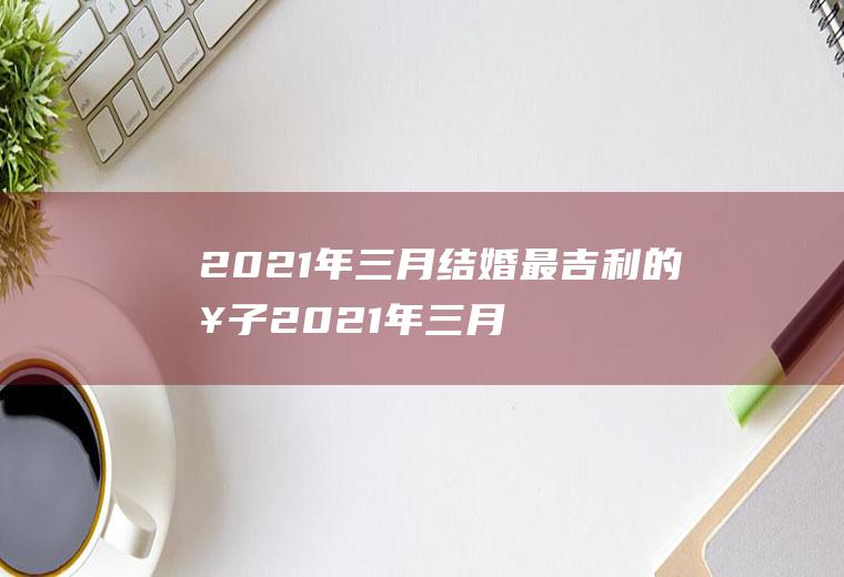 2021年三月结婚最吉利的日子2021年三月份的结婚黄道吉日