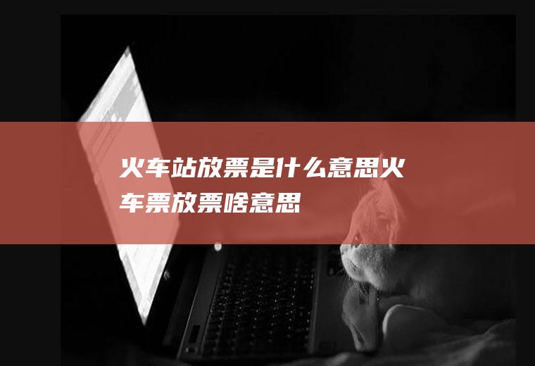 火车站放票是什么意思火车票放票啥意思