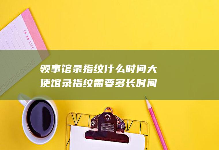 领事馆录指纹什么时间大使馆录指纹需要多长时间