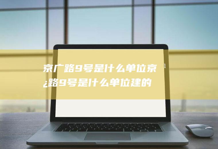 京广路9号是什么单位京广路9号是什么单位建的