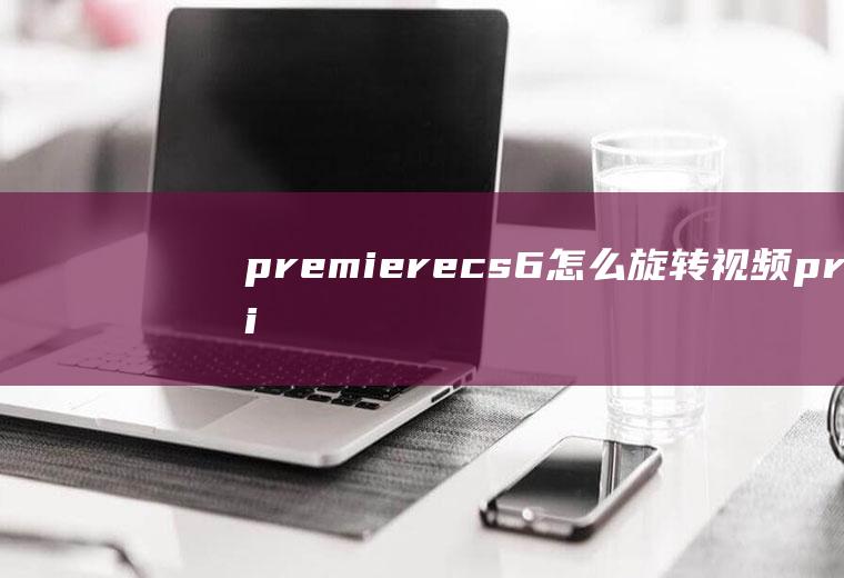 premierecs6怎么旋转视频premiere如何旋转视频