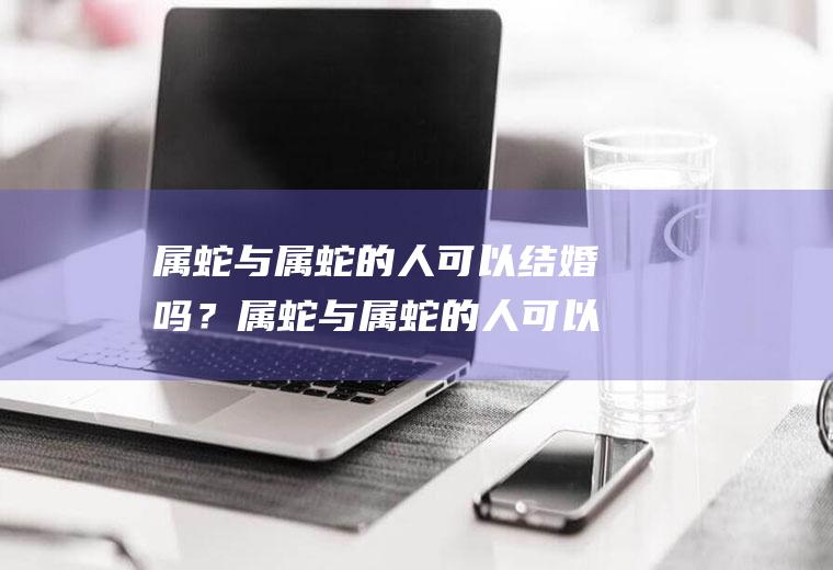 属蛇与属蛇的人可以结婚吗？属蛇与属蛇的人可以结婚吗