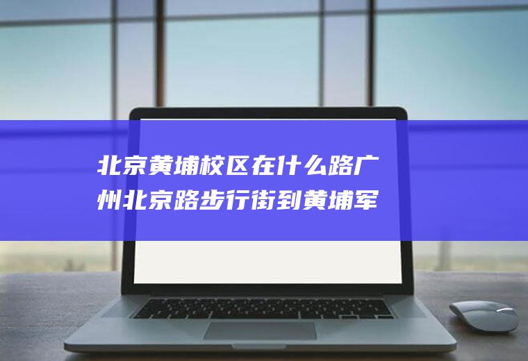 北京黄埔校区在什么路广州北京路步行街到黄埔军校