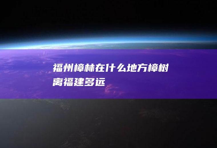 福州樟林在什么地方樟树离福建多远