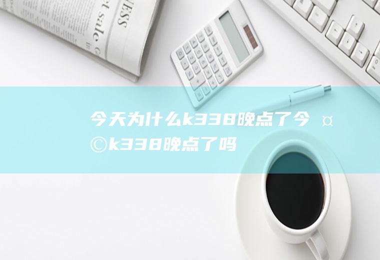 今天为什么k338晚点了今天k338晚点了吗?