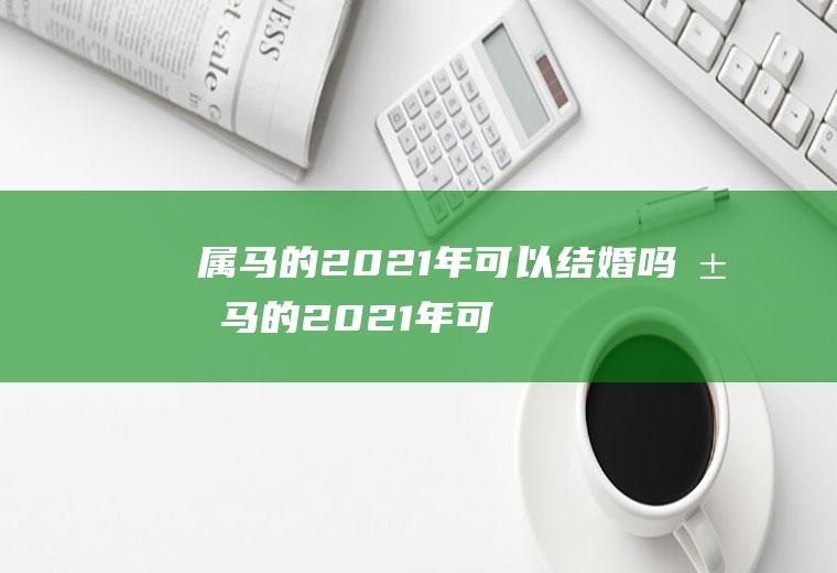 属马的2021年可以结婚吗属马的2021年可以结婚吗女