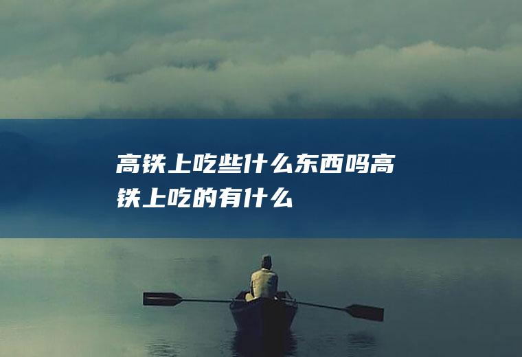 高铁上吃些什么东西吗高铁上吃的有什么