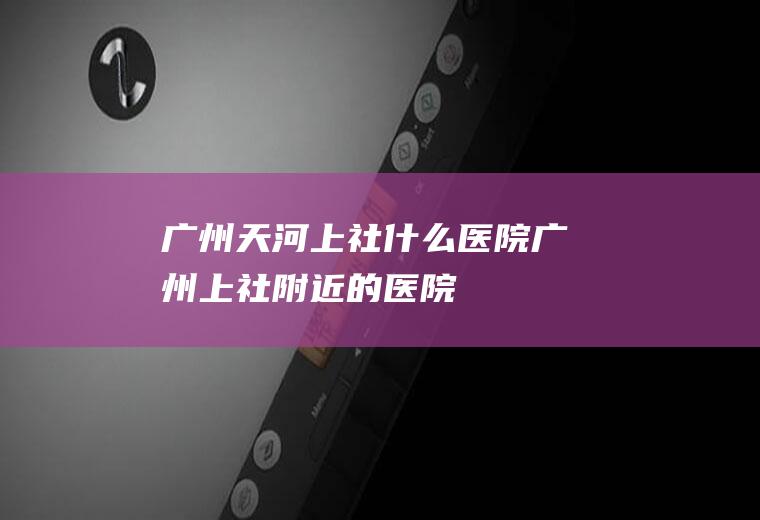 广州天河上社什么医院广州上社附近的医院