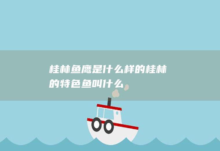 桂林鱼鹰是什么样的桂林的特色鱼叫什么