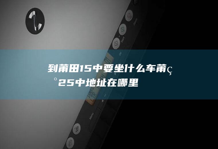 到莆田15中要坐什么车莆田25中地址在哪里