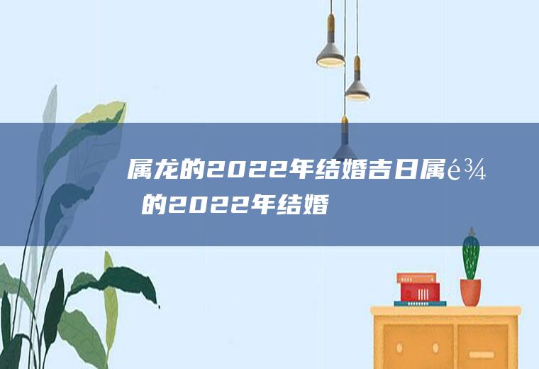 属龙的2022年结婚吉日属龙的2022年结婚好不好