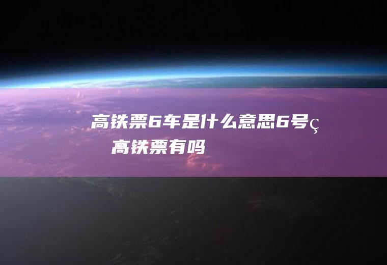 高铁票6车是什么意思6号的高铁票有吗