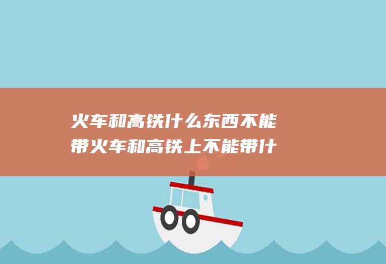 火车和高铁什么东西不能带火车和高铁上不能带什么