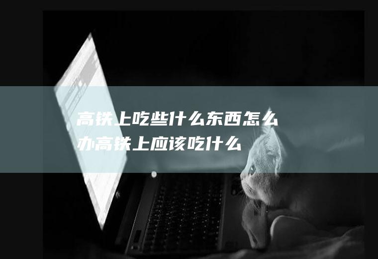 高铁上吃些什么东西怎么办高铁上应该吃什么