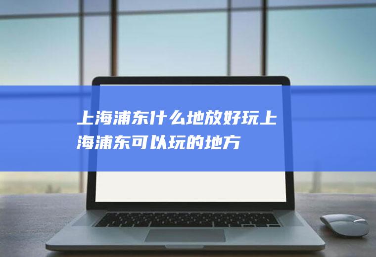 上海浦东什么地放好玩上海浦东可以玩的地方