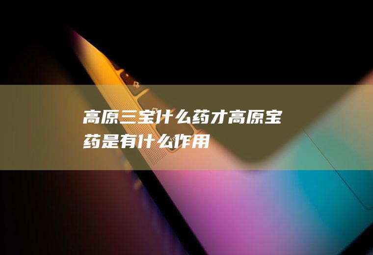 高原三宝什么药才高原宝药是有什么作用