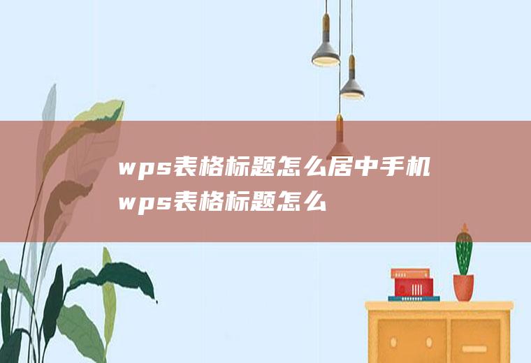 wps表格标题怎么居中手机wps表格标题怎么