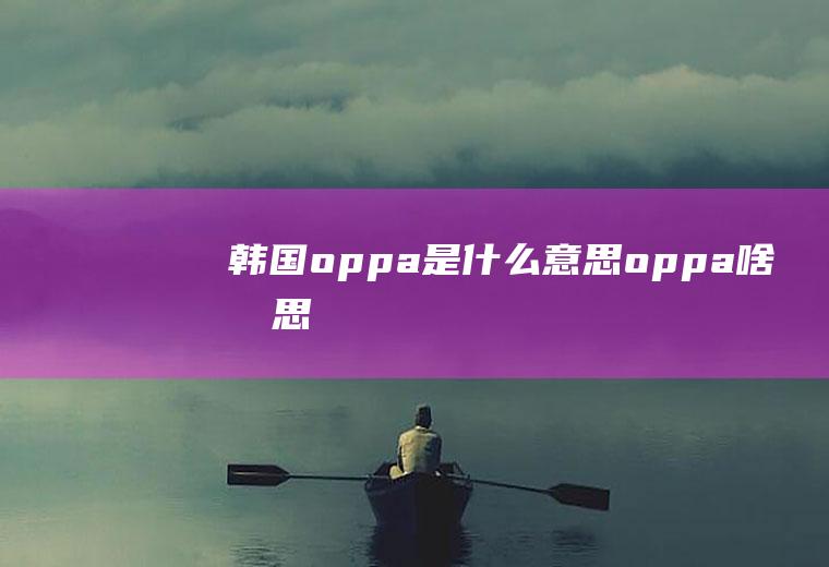 韩国oppa是什么意思oppa啥意思