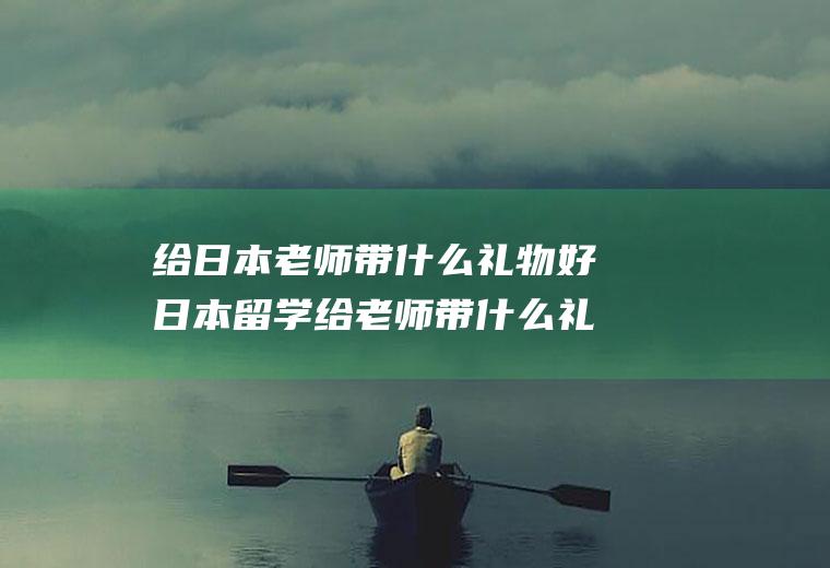 给日本老师带什么礼物好日本留学给老师带什么礼物