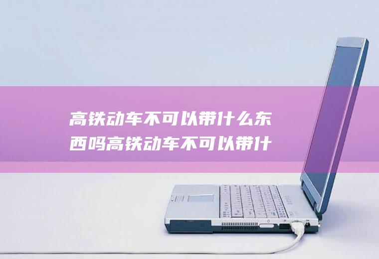 高铁动车不可以带什么东西吗高铁动车不可以带什么东西吗现在