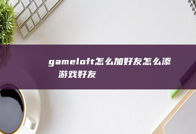 gameloft怎么加好友怎么添加游戏好友