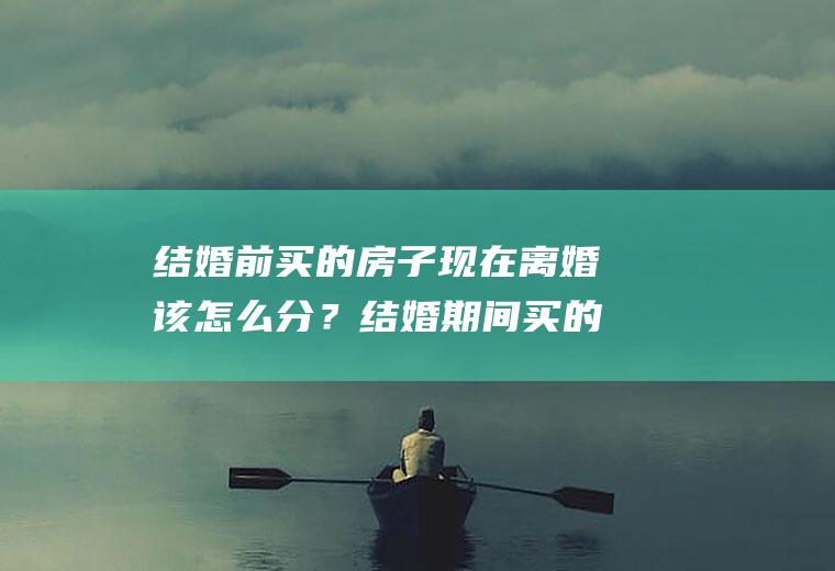 结婚前买的房子现在离婚该怎么分？结婚期间买的房离婚后怎么分