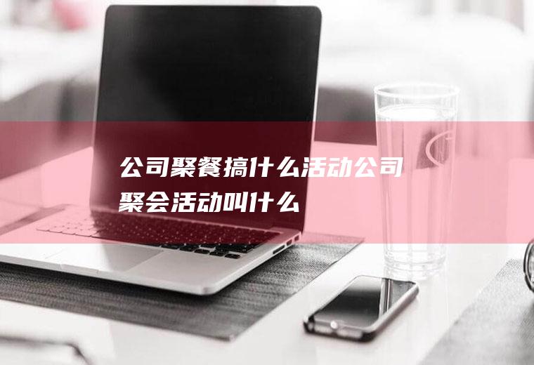 公司聚餐搞什么活动公司聚会活动叫什么