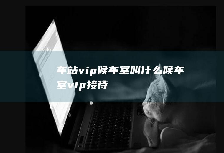 车站vip候车室叫什么候车室vip接待