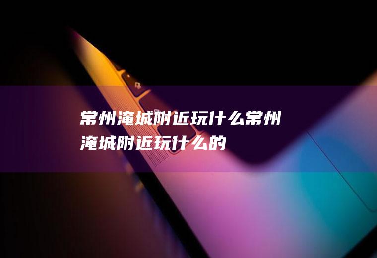 常州淹城附近玩什么常州淹城附近玩什么的